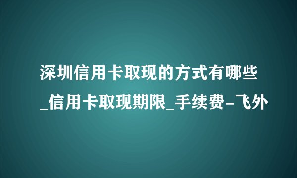 深圳信用卡取现的方式有哪些_信用卡取现期限_手续费-飞外