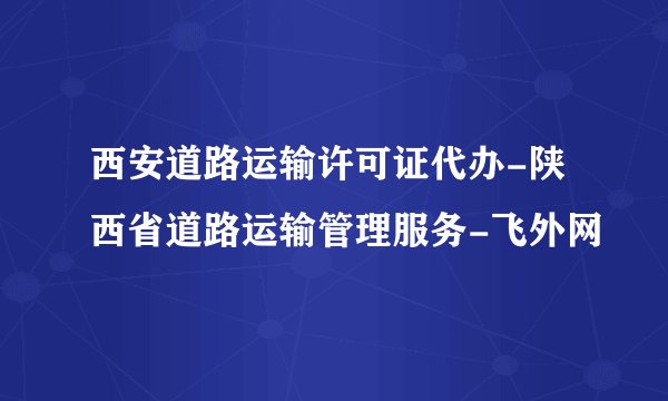 西安道路运输许可证代办-陕西省道路运输管理服务-飞外网