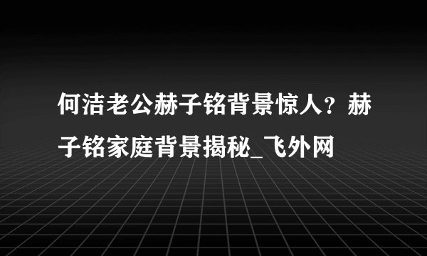 何洁老公赫子铭背景惊人？赫子铭家庭背景揭秘_飞外网