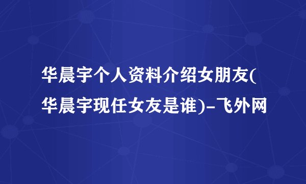 华晨宇个人资料介绍女朋友(华晨宇现任女友是谁)-飞外网