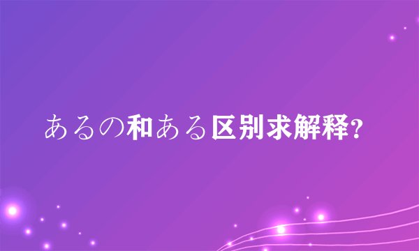 あるの和ある区别求解释？