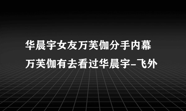 华晨宇女友万芙伽分手内幕 万芙伽有去看过华晨宇-飞外