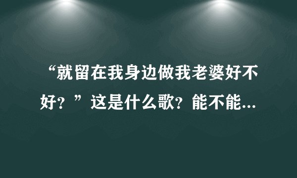 “就留在我身边做我老婆好不好？”这是什么歌？能不能把歌词也给我？