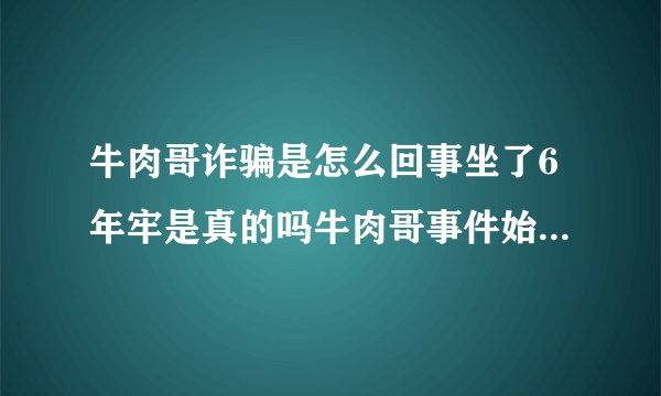 牛肉哥诈骗是怎么回事坐了6年牢是真的吗牛肉哥事件始末介绍_飞外网
