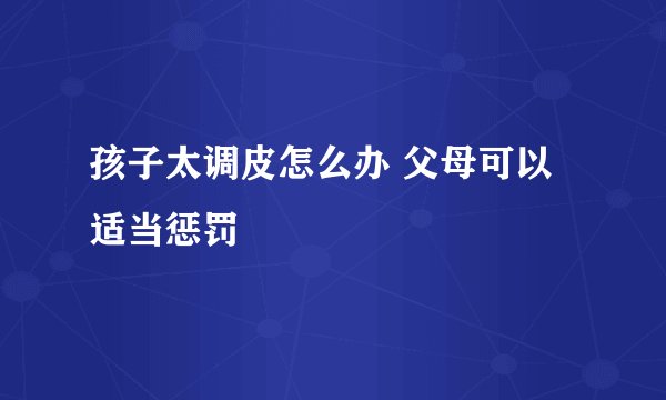 孩子太调皮怎么办 父母可以适当惩罚