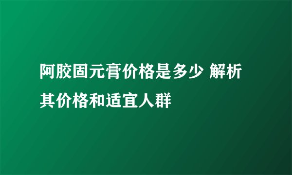 阿胶固元膏价格是多少 解析其价格和适宜人群