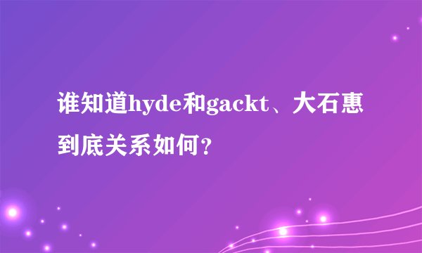 谁知道hyde和gackt、大石惠到底关系如何?