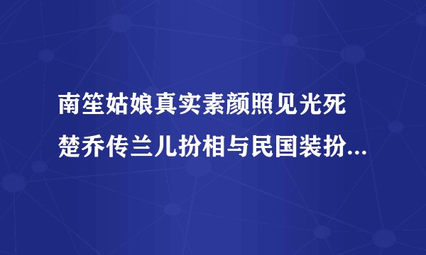 南笙姑娘真实素颜照见光死 楚乔传兰儿扮相与民国装扮相差甚远_飞外网