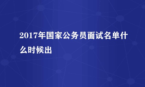 2017年国家公务员面试名单什么时候出