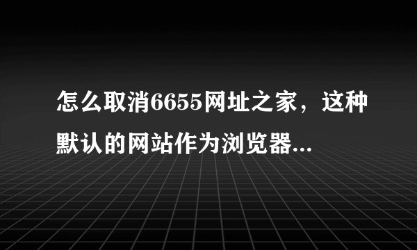 怎么取消6655网址之家,这种默认的网站作为浏览器的首页啊