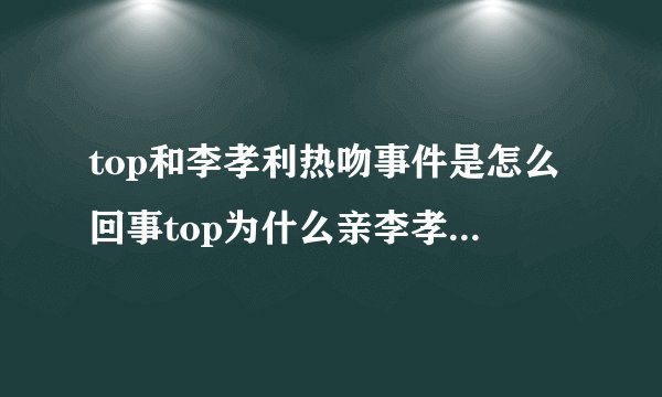 top和李孝利热吻事件是怎么回事top为什么亲李孝利_飞外网