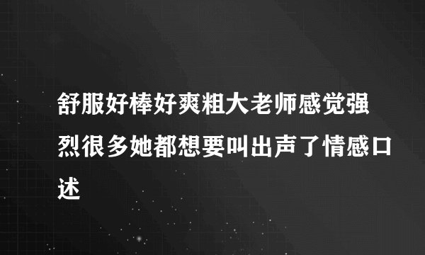 舒服好棒好爽粗大老师感觉强烈很多她都想要叫出声了情感口述