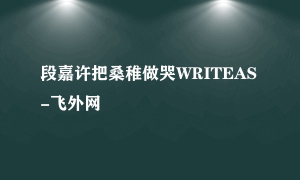 段嘉许把桑稚做哭WRITEAS-飞外网