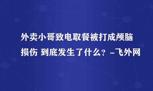 外卖小哥致电取餐被打成颅脑损伤 到底发生了什么？-飞外网