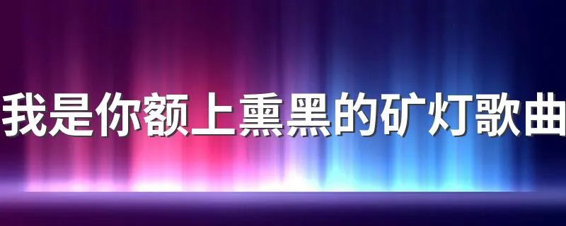 我是你额上熏黑的矿灯歌曲 来这里看详细正解