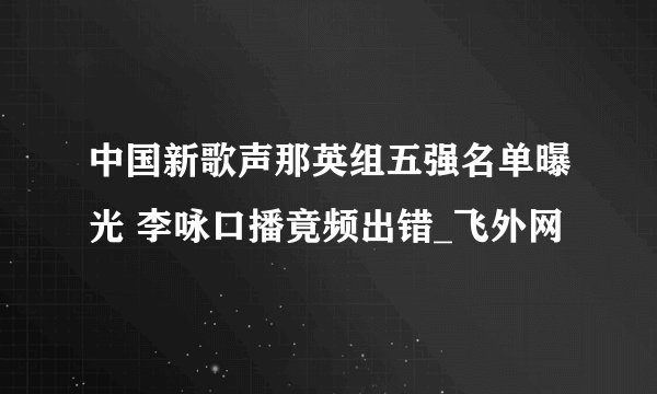 中国新歌声那英组五强名单曝光 李咏口播竟频出错_飞外网