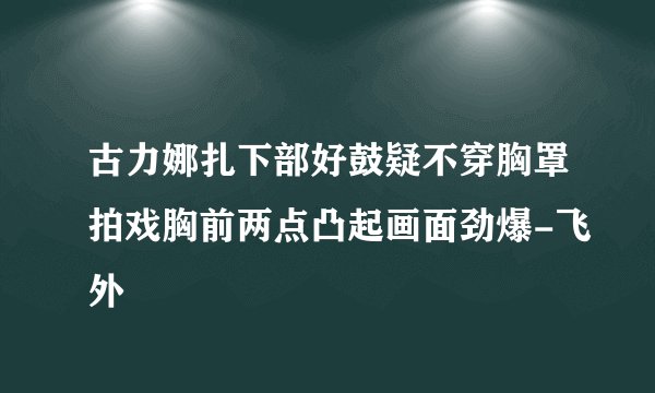 古力娜扎下部好鼓疑不穿胸罩拍戏胸前两点凸起画面劲爆-飞外