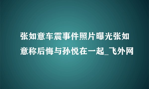 张如意车震事件照片曝光张如意称后悔与孙悦在一起_飞外网