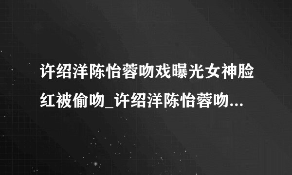 许绍洋陈怡蓉吻戏曝光女神脸红被偷吻_许绍洋陈怡蓉吻戏_飞外网