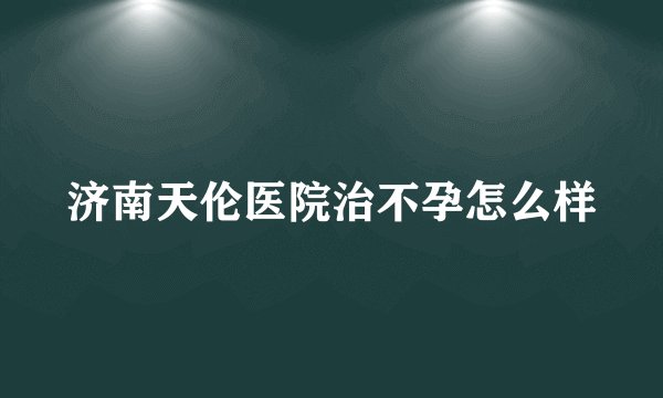 济南天伦医院治不孕怎么样