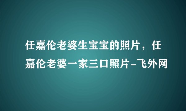 任嘉伦老婆生宝宝的照片，任嘉伦老婆一家三口照片-飞外网