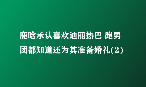 鹿晗承认喜欢迪丽热巴 跑男团都知道还为其准备婚礼(2)