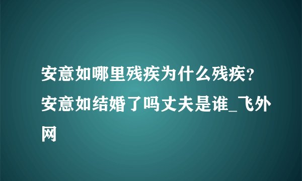 安意如哪里残疾为什么残疾？安意如结婚了吗丈夫是谁_飞外网