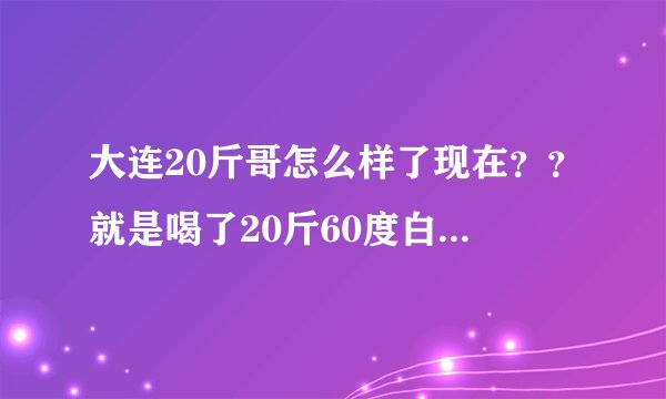 大连20斤哥怎么样了现在??就是喝了20斤60度白酒哪位大神!