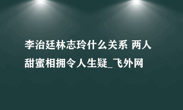 李治廷林志玲什么关系 两人甜蜜相拥令人生疑_飞外网