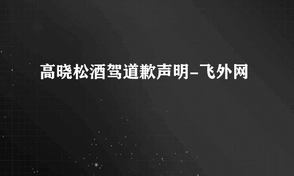 高晓松酒驾道歉声明-飞外网