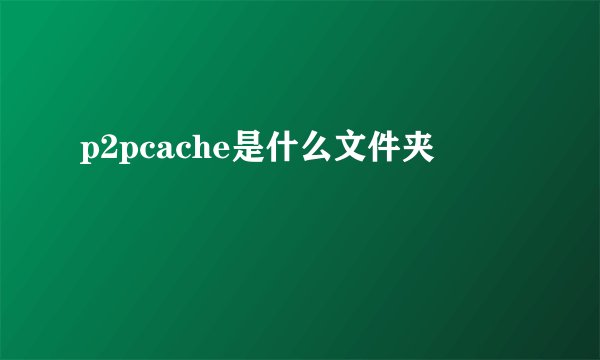 p2pcache是什么文件夹