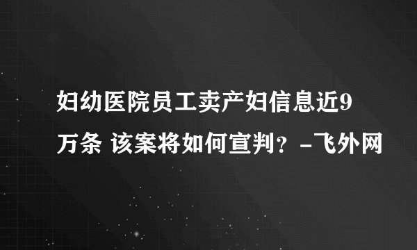 妇幼医院员工卖产妇信息近9万条 该案将如何宣判？-飞外网