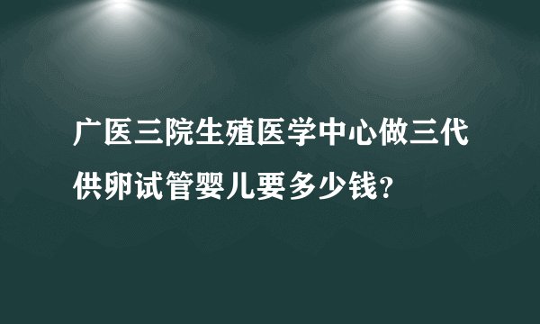 广医三院生殖医学中心做三代供卵试管婴儿要多少钱？