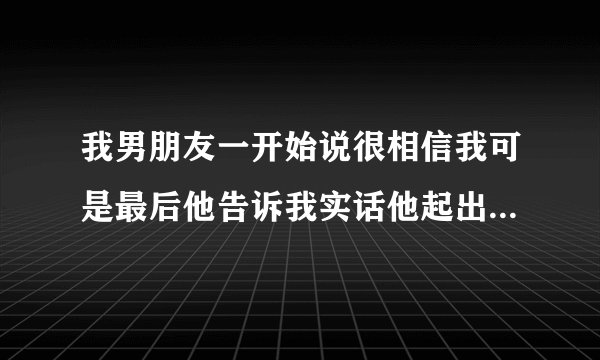 我男朋友一开始说很相信我可是最后他告诉我实话他起出是不相信我 到了慢慢了解中才相信我