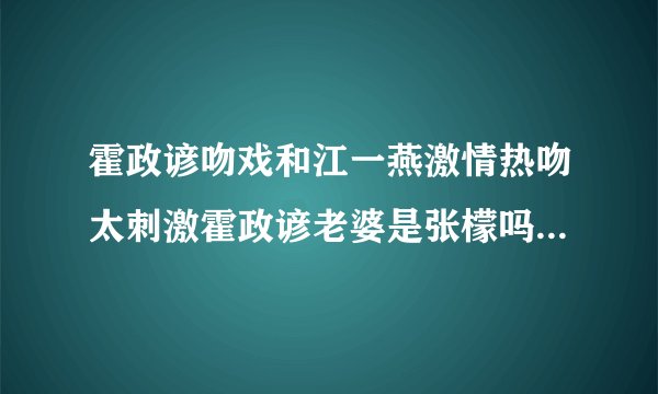 霍政谚吻戏和江一燕激情热吻太刺激霍政谚老婆是张檬吗现状曝光_飞外网