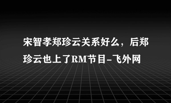 宋智孝郑珍云关系好么,后郑珍云也上了RM节目-飞外网