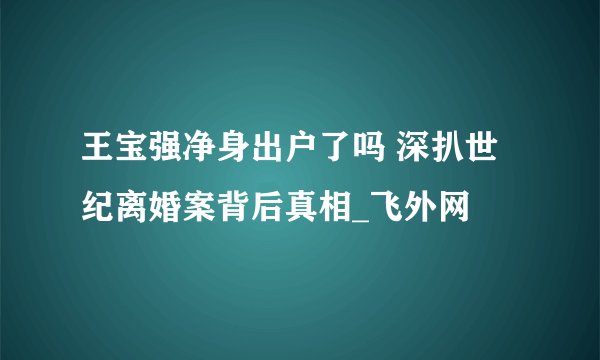 王宝强净身出户了吗 深扒世纪离婚案背后真相_飞外网