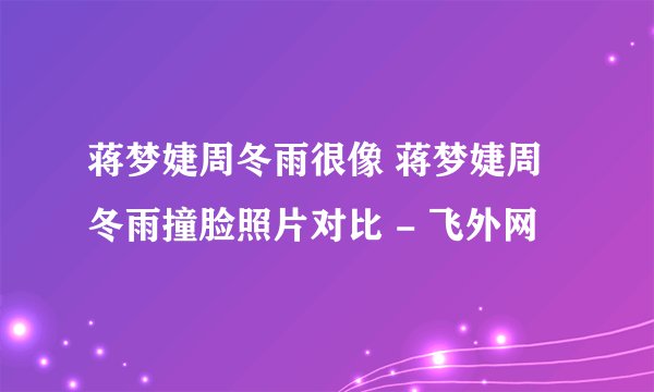 蒋梦婕周冬雨很像 蒋梦婕周冬雨撞脸照片对比 - 飞外网