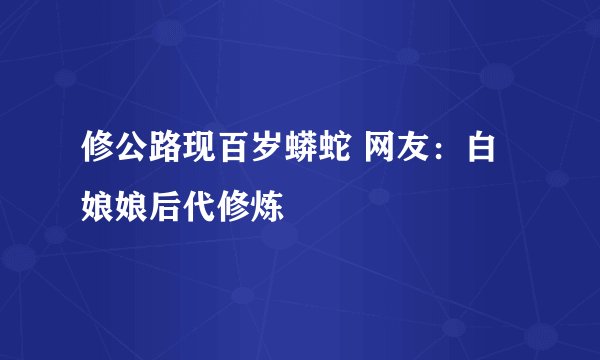 修公路现百岁蟒蛇 网友：白娘娘后代修炼