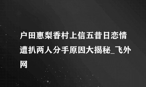 户田惠梨香村上信五昔日恋情遭扒两人分手原因大揭秘_飞外网