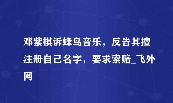 邓紫棋诉蜂鸟音乐,反告其擅注册自己名字,要求索赔_飞外网