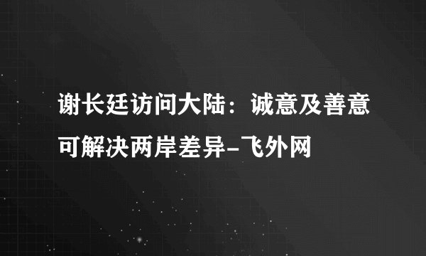 谢长廷访问大陆：诚意及善意可解决两岸差异-飞外网
