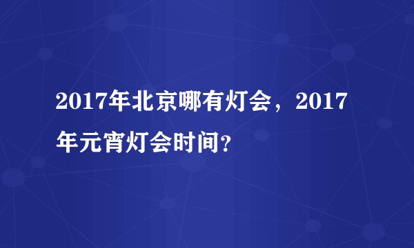 2017年北京哪有灯会，2017年元宵灯会时间？