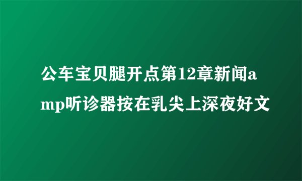 公车宝贝腿开点第12章新闻amp听诊器按在乳尖上深夜好文
