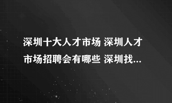 深圳十大人才市场 深圳人才市场招聘会有哪些 深圳找工作哪里好