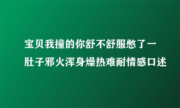 宝贝我撞的你舒不舒服憋了一肚子邪火浑身燥热难耐情感口述
