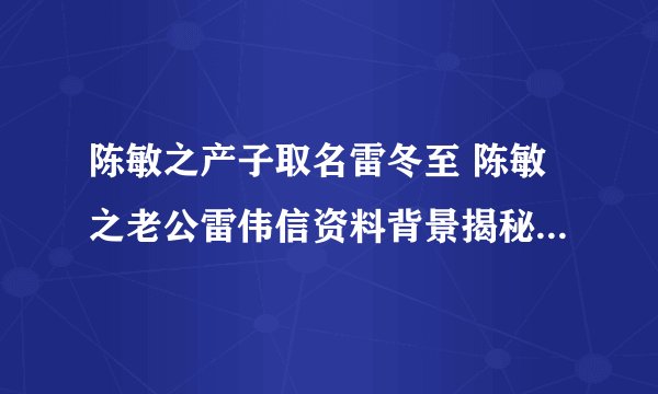 陈敏之产子取名雷冬至 陈敏之老公雷伟信资料背景揭秘_飞外网