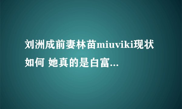 刘洲成前妻林苗miuviki现状如何 她真的是白富美吗 - 娱乐八卦 - 飞外网