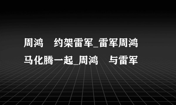 周鸿祎约架雷军_雷军周鸿祎马化腾一起_周鸿祎与雷军