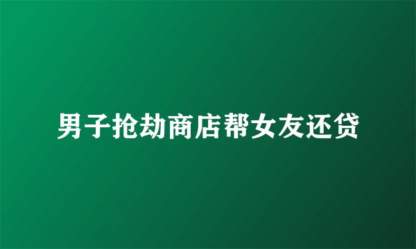 男子抢劫商店帮女友还贷